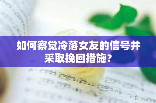 如何察觉冷落女友的信号并采取挽回措施？