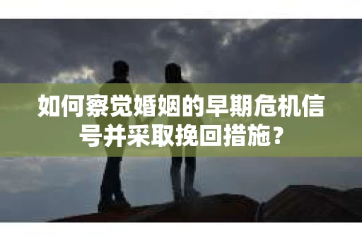 如何察觉婚姻的早期危机信号并采取挽回措施？