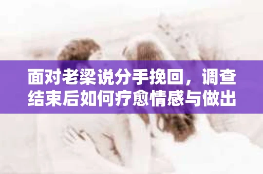 面对老梁说分手挽回，调查结束后如何疗愈情感与做出人生决策？
