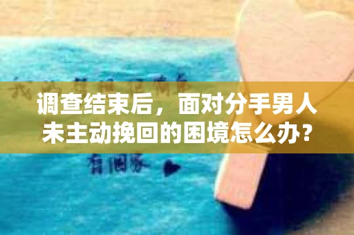 调查结束后,面对分手男人未主动挽回的困境怎么办? 调查结束后,面对分手男人未主动挽回的困境怎么办?