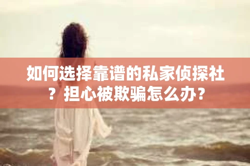 如何选择靠谱的私家侦探社？担心被欺骗怎么办？