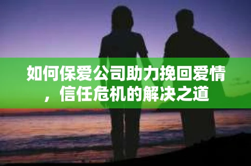 如何保爱公司助力挽回爱情，信任危机的解决之道