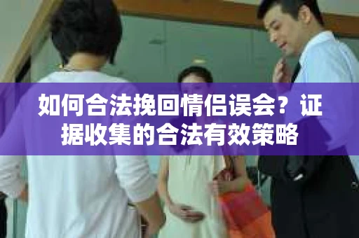 如何合法挽回情侣误会？证据收集的合法有效策略