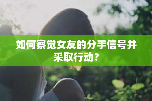 如何察觉女友的分手信号并采取行动？