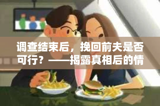 调查结束后，挽回前夫是否可行？——揭露真相后的情感疗愈与人生决策