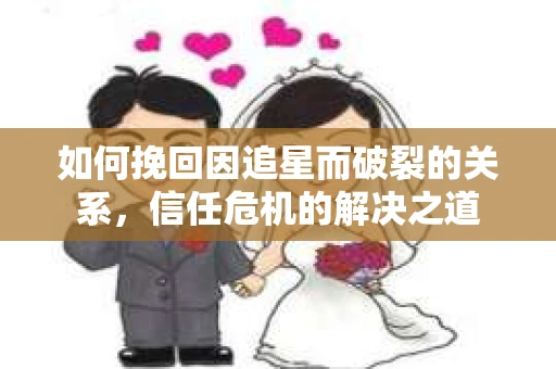 如何挽回因追星而破裂的关系，信任危机的解决之道