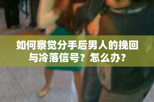 如何察觉分手后男人的挽回与冷落信号？怎么办？