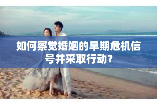 如何察觉婚姻的早期危机信号并采取行动？