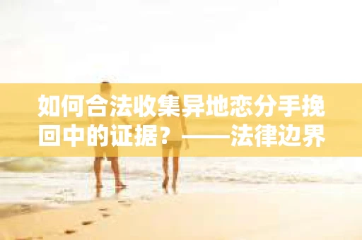 如何合法收集异地恋分手挽回中的证据？——法律边界内的取证策略