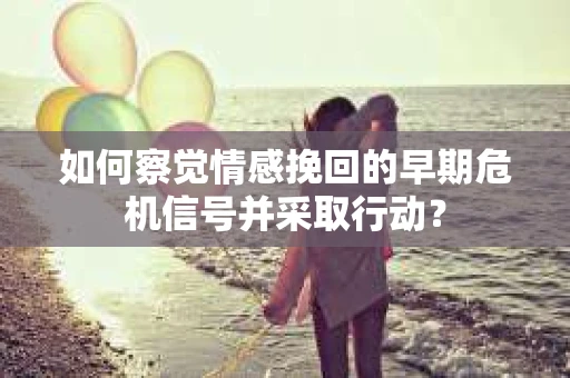 如何察觉情感挽回的早期危机信号并采取行动？