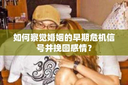 如何察觉婚姻的早期危机信号并挽回感情？