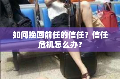 如何挽回前任的信任？信任危机怎么办？