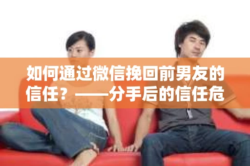 如何通过微信挽回前男友的信任？——分手后的信任危机解决方案